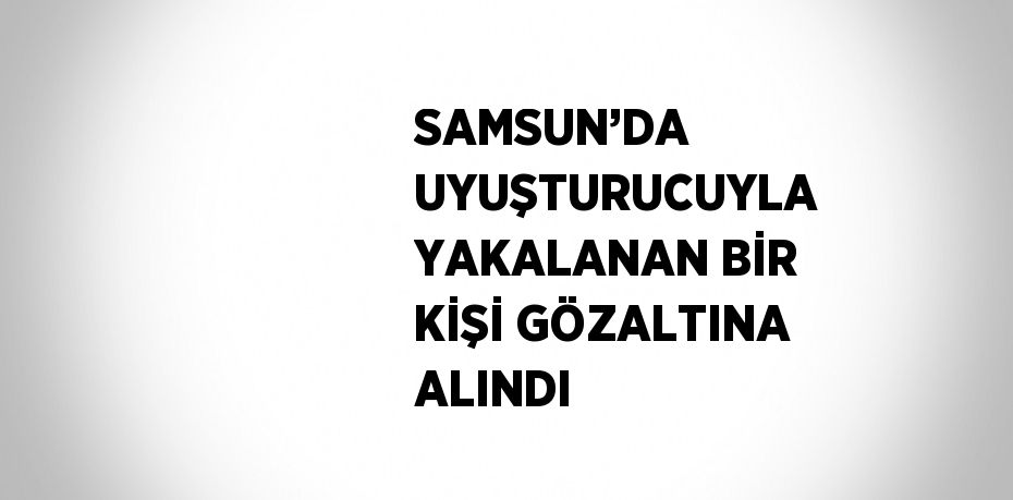 SAMSUN’DA UYUŞTURUCUYLA YAKALANAN BİR KİŞİ GÖZALTINA ALINDI