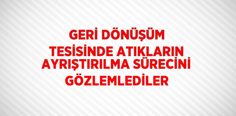 GERİ DÖNÜŞÜM TESİSİNDE ATIKLARIN AYRIŞTIRILMA SÜRECİNİ GÖZLEMLEDİLER