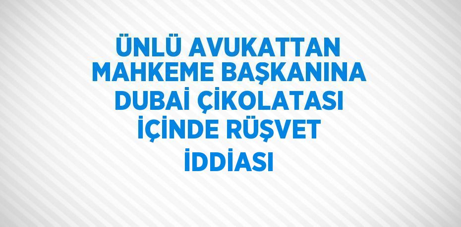 ÜNLÜ AVUKATTAN MAHKEME BAŞKANINA DUBAİ ÇİKOLATASI İÇİNDE RÜŞVET İDDİASI