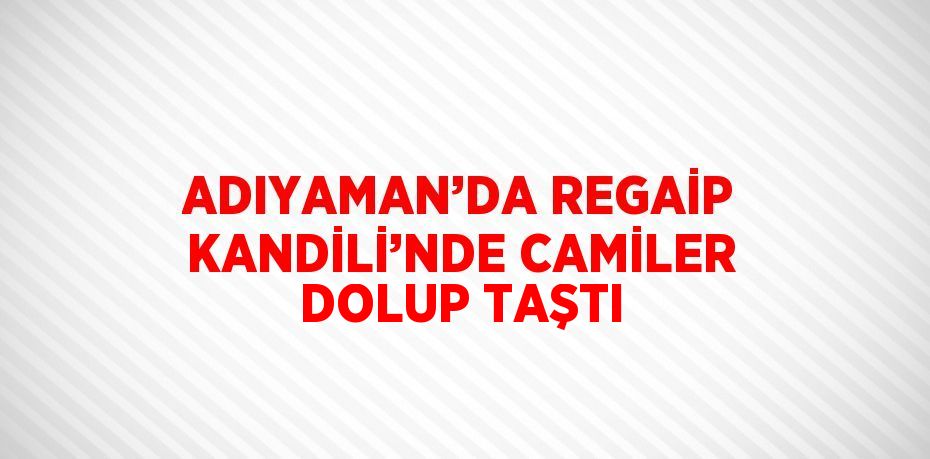 ADIYAMAN’DA REGAİP KANDİLİ’NDE CAMİLER DOLUP TAŞTI