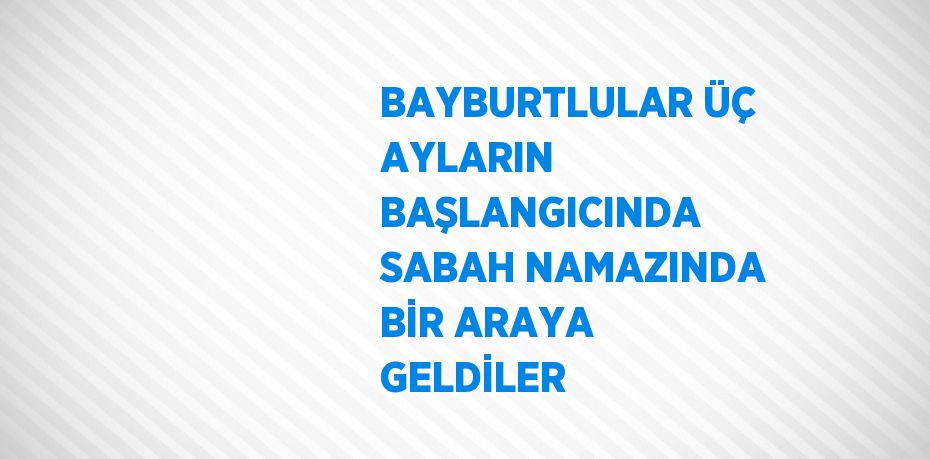 BAYBURTLULAR ÜÇ AYLARIN BAŞLANGICINDA SABAH NAMAZINDA BİR ARAYA GELDİLER