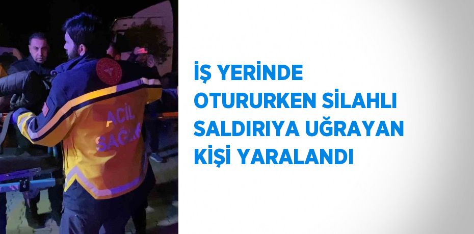 İŞ YERİNDE OTURURKEN SİLAHLI SALDIRIYA UĞRAYAN KİŞİ YARALANDI