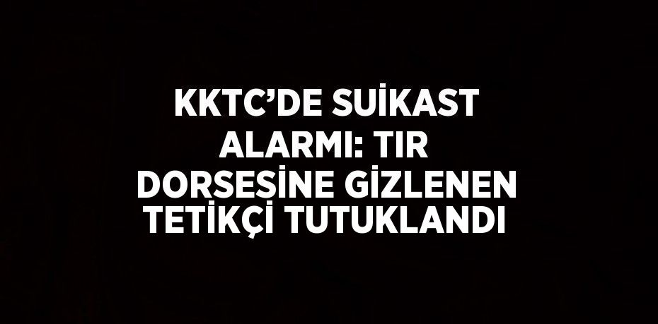 KKTC’DE SUİKAST ALARMI: TIR DORSESİNE GİZLENEN TETİKÇİ TUTUKLANDI