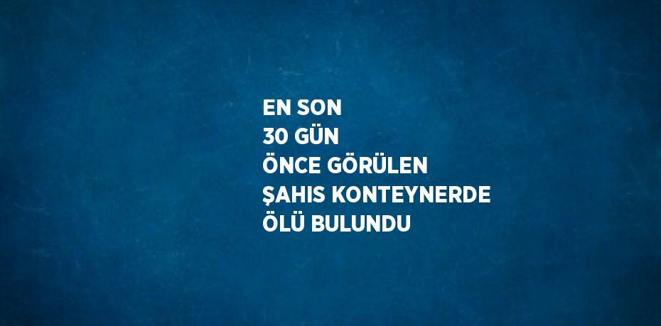 EN SON 30 GÜN ÖNCE GÖRÜLEN ŞAHIS KONTEYNERDE ÖLÜ BULUNDU