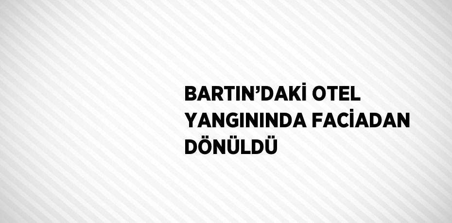 BARTIN’DAKİ OTEL YANGININDA FACİADAN DÖNÜLDÜ