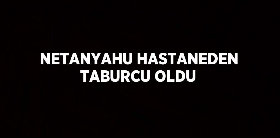 NETANYAHU HASTANEDEN TABURCU OLDU