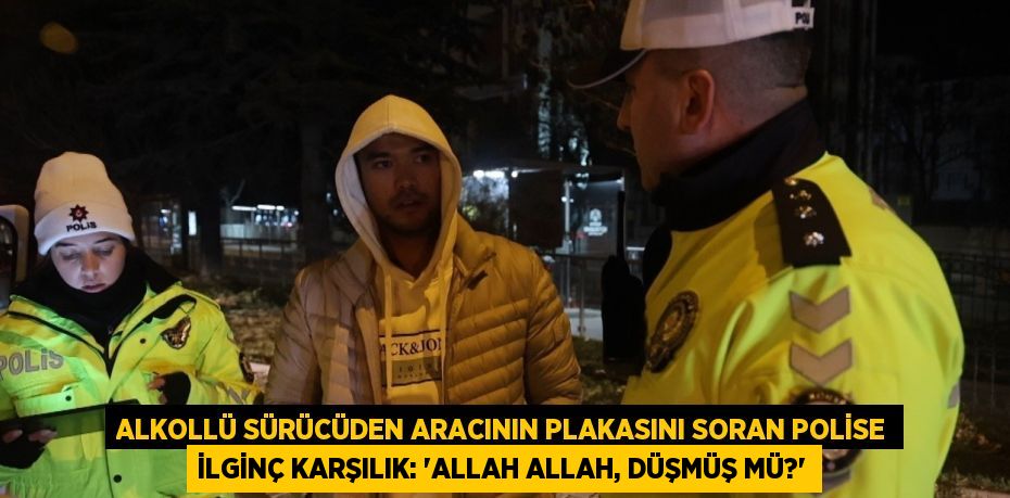 ALKOLLÜ SÜRÜCÜDEN ARACININ PLAKASINI SORAN POLİSE İLGİNÇ KARŞILIK: 'ALLAH ALLAH, DÜŞMÜŞ MÜ?'