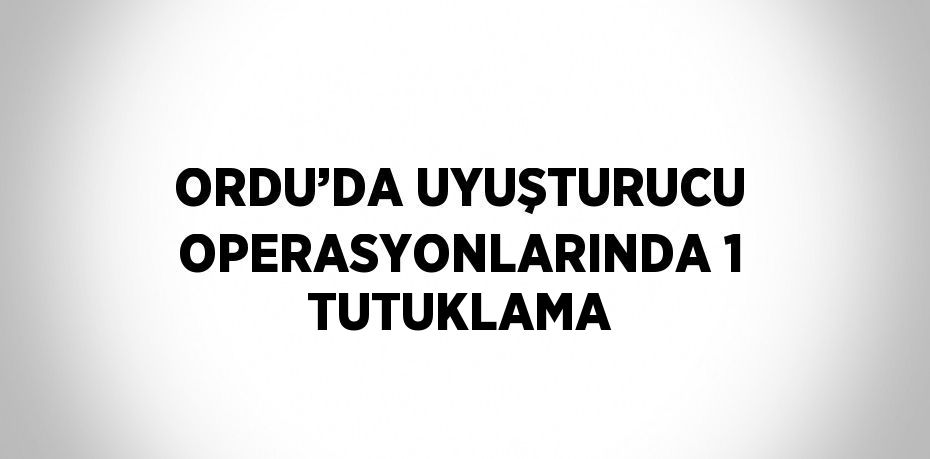 ORDU’DA UYUŞTURUCU OPERASYONLARINDA 1 TUTUKLAMA