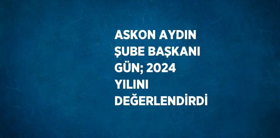 ASKON AYDIN ŞUBE BAŞKANI GÜN; 2024 YILINI DEĞERLENDİRDİ