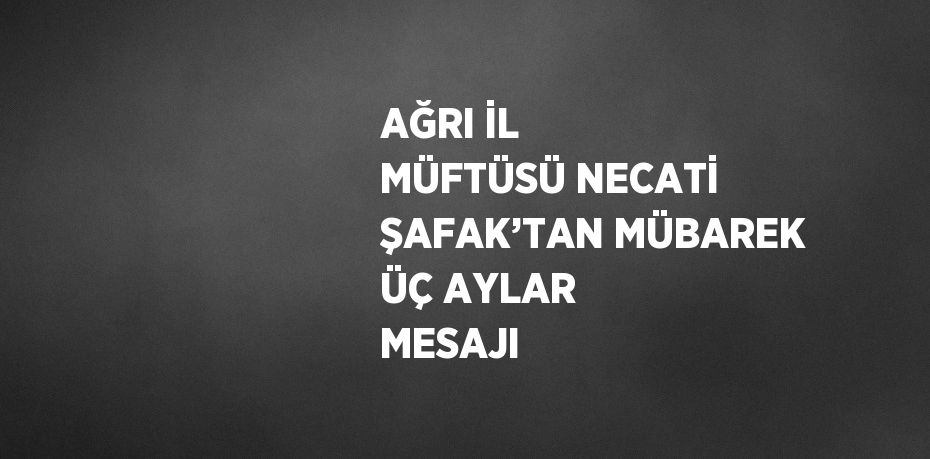 AĞRI İL MÜFTÜSÜ NECATİ ŞAFAK’TAN MÜBAREK ÜÇ AYLAR MESAJI