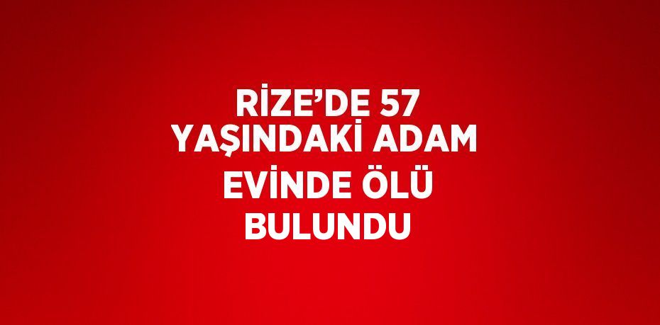 RİZE’DE 57 YAŞINDAKİ ADAM EVİNDE ÖLÜ BULUNDU