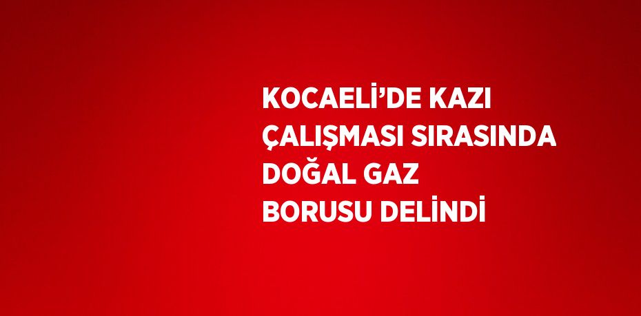 KOCAELİ’DE KAZI ÇALIŞMASI SIRASINDA DOĞAL GAZ BORUSU DELİNDİ