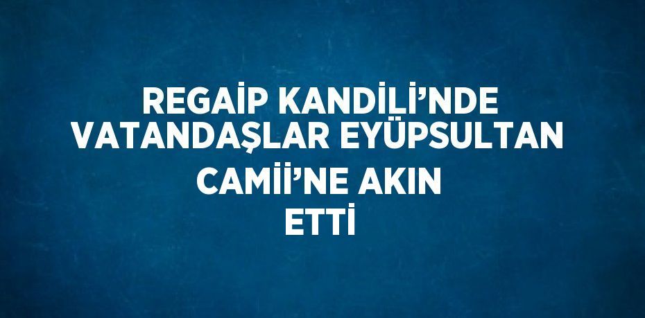 REGAİP KANDİLİ’NDE VATANDAŞLAR EYÜPSULTAN CAMİİ’NE AKIN ETTİ