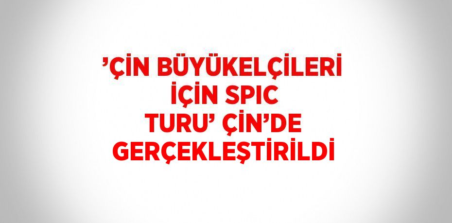 ’ÇİN BÜYÜKELÇİLERİ İÇİN SPIC TURU’ ÇİN’DE GERÇEKLEŞTİRİLDİ