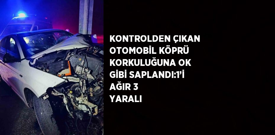 KONTROLDEN ÇIKAN OTOMOBİL KÖPRÜ KORKULUĞUNA OK GİBİ SAPLANDI:1’İ AĞIR 3 YARALI