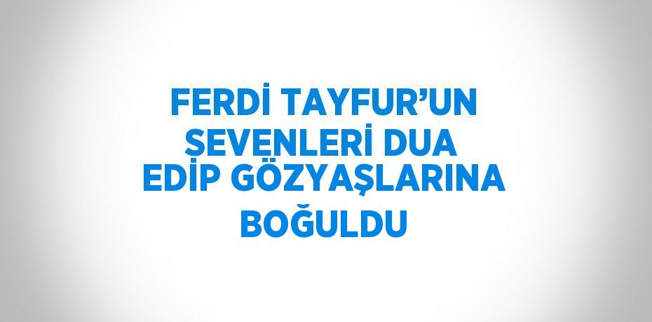 FERDİ TAYFUR’UN SEVENLERİ DUA EDİP GÖZYAŞLARINA BOĞULDU