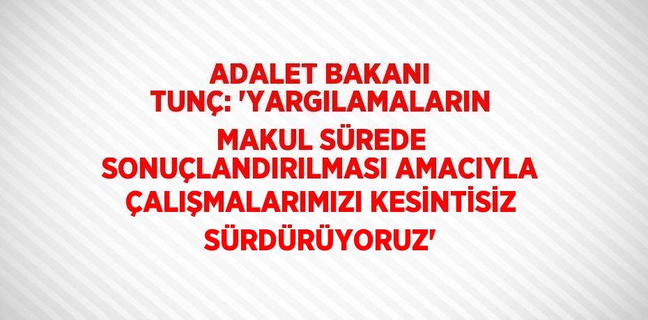 ADALET BAKANI TUNÇ: 'YARGILAMALARIN MAKUL SÜREDE SONUÇLANDIRILMASI AMACIYLA ÇALIŞMALARIMIZI KESİNTİSİZ SÜRDÜRÜYORUZ'