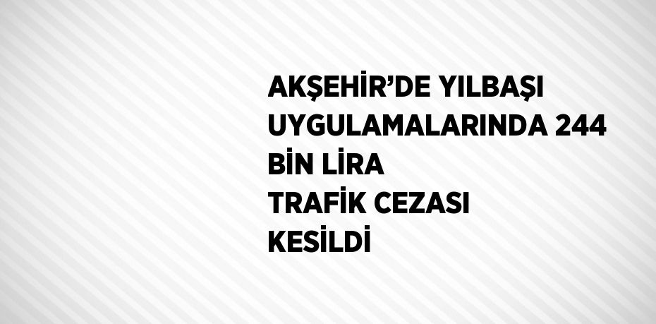 AKŞEHİR’DE YILBAŞI UYGULAMALARINDA 244 BİN LİRA TRAFİK CEZASI KESİLDİ