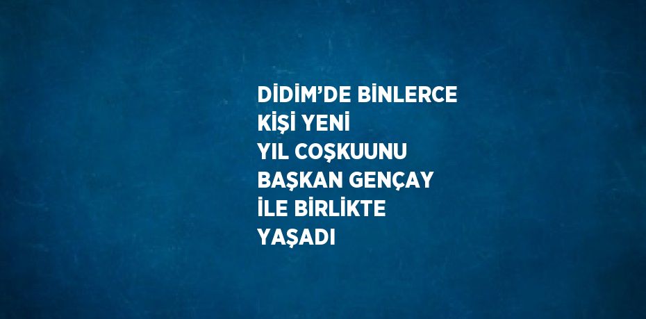DİDİM’DE BİNLERCE KİŞİ YENİ YIL COŞKUUNU BAŞKAN GENÇAY İLE BİRLİKTE YAŞADI