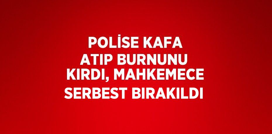 POLİSE KAFA ATIP BURNUNU KIRDI, MAHKEMECE SERBEST BIRAKILDI