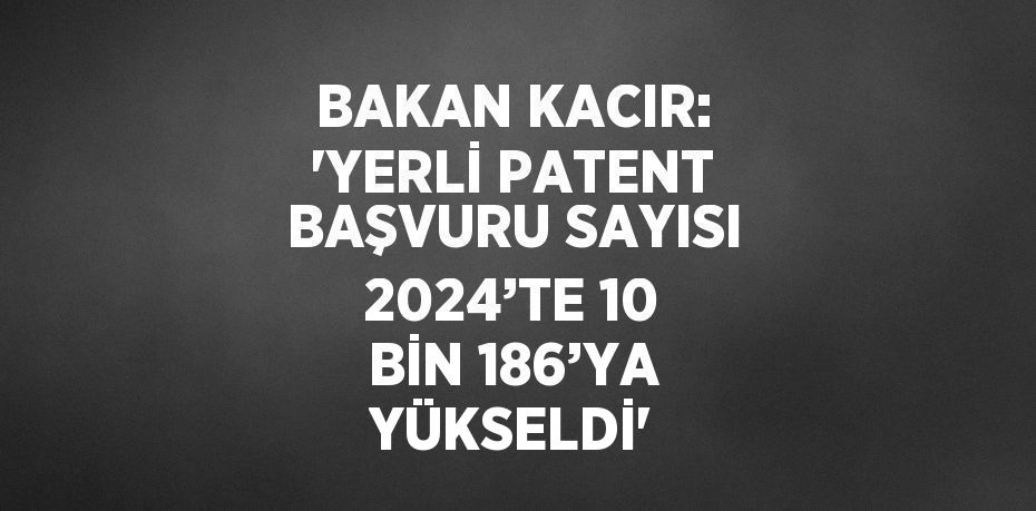 BAKAN KACIR: 'YERLİ PATENT BAŞVURU SAYISI 2024’TE 10 BİN 186’YA YÜKSELDİ'