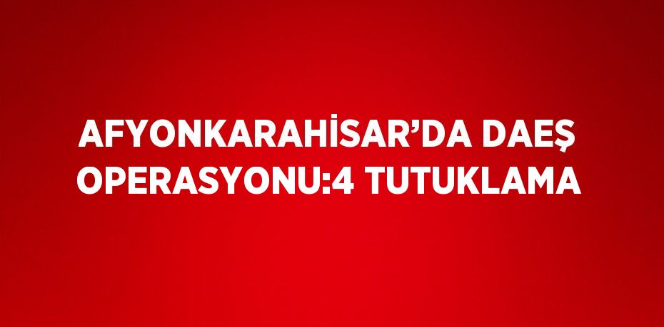 AFYONKARAHİSAR’DA DAEŞ OPERASYONU:4 TUTUKLAMA