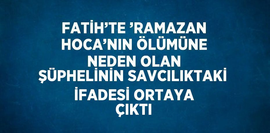 FATİH’TE ’RAMAZAN HOCA’NIN ÖLÜMÜNE NEDEN OLAN ŞÜPHELİNİN SAVCILIKTAKİ İFADESİ ORTAYA ÇIKTI