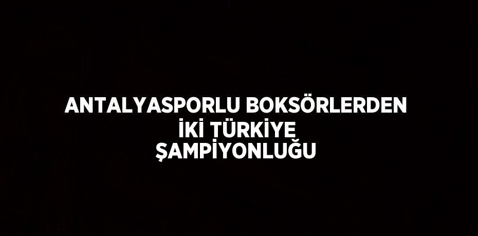 ANTALYASPORLU BOKSÖRLERDEN İKİ TÜRKİYE ŞAMPİYONLUĞU