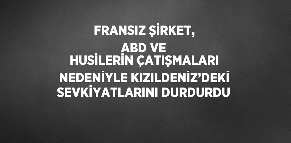 FRANSIZ ŞİRKET, ABD VE HUSİLERİN ÇATIŞMALARI NEDENİYLE KIZILDENİZ’DEKİ SEVKİYATLARINI DURDURDU