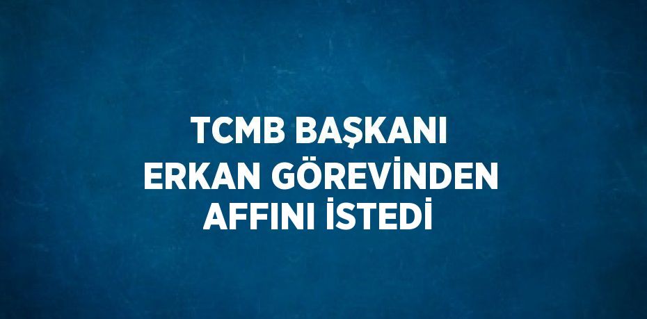 TCMB BAŞKANI ERKAN GÖREVİNDEN AFFINI İSTEDİ