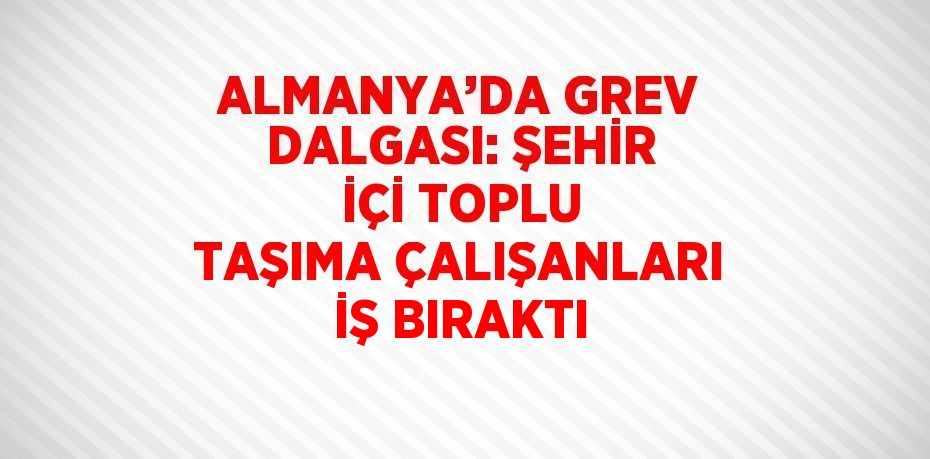 ALMANYA’DA GREV DALGASI: ŞEHİR İÇİ TOPLU TAŞIMA ÇALIŞANLARI İŞ BIRAKTI