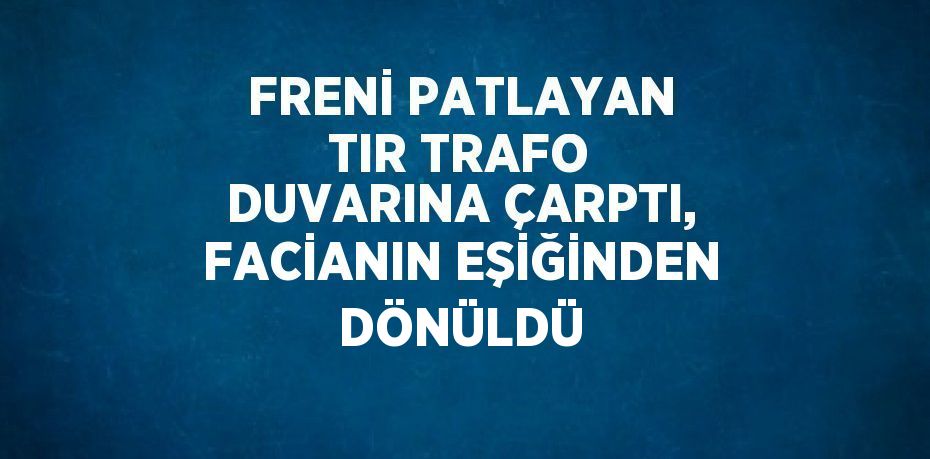 FRENİ PATLAYAN TIR TRAFO DUVARINA ÇARPTI, FACİANIN EŞİĞİNDEN DÖNÜLDÜ