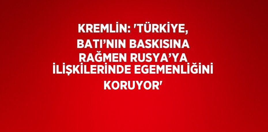 KREMLİN: 'TÜRKİYE, BATI’NIN BASKISINA RAĞMEN RUSYA’YA İLİŞKİLERİNDE EGEMENLİĞİNİ KORUYOR'