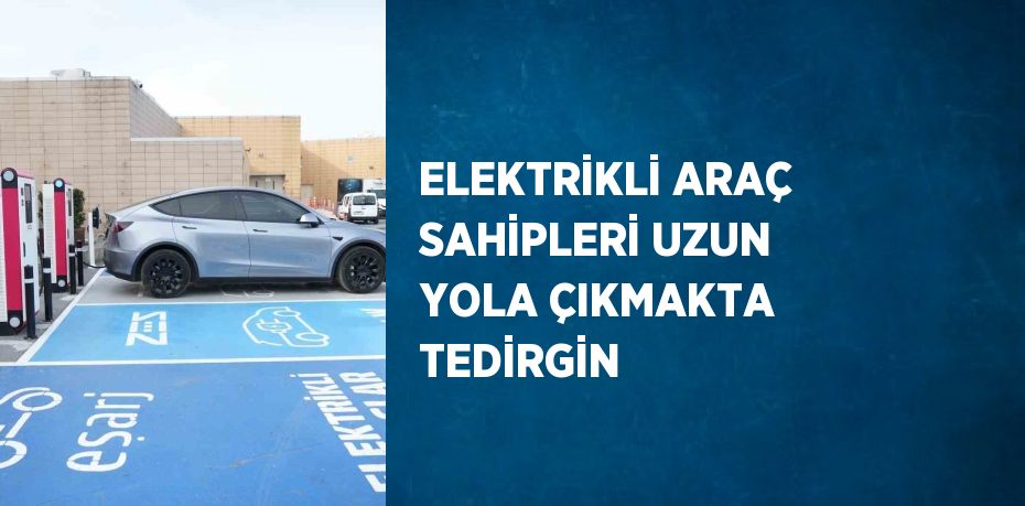 ELEKTRİKLİ ARAÇ SAHİPLERİ UZUN YOLA ÇIKMAKTA TEDİRGİN