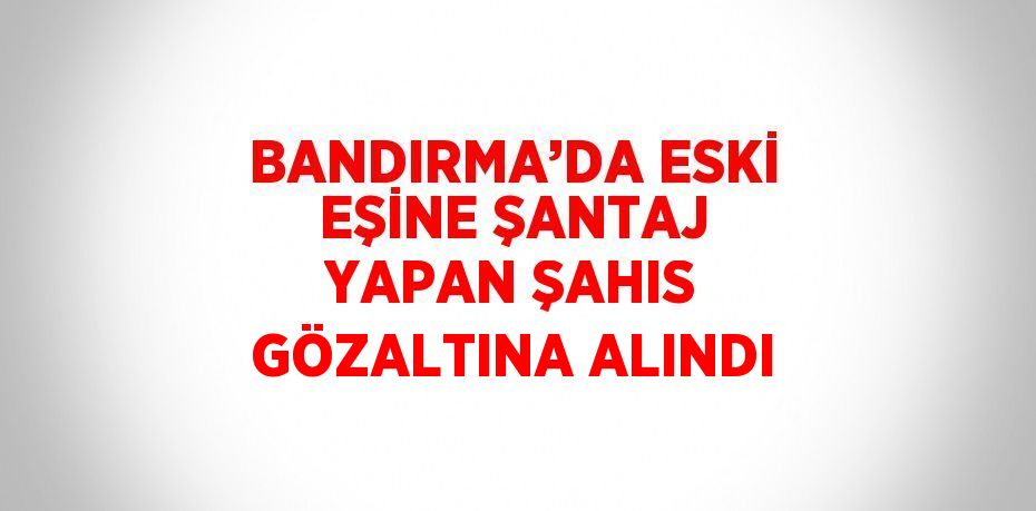 BANDIRMA’DA ESKİ EŞİNE ŞANTAJ YAPAN ŞAHIS GÖZALTINA ALINDI