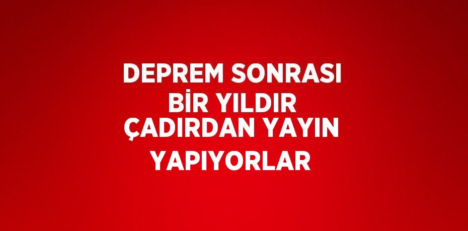 DEPREM SONRASI BİR YILDIR ÇADIRDAN YAYIN YAPIYORLAR