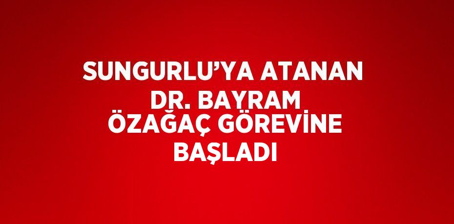 SUNGURLU’YA ATANAN DR. BAYRAM ÖZAĞAÇ GÖREVİNE BAŞLADI