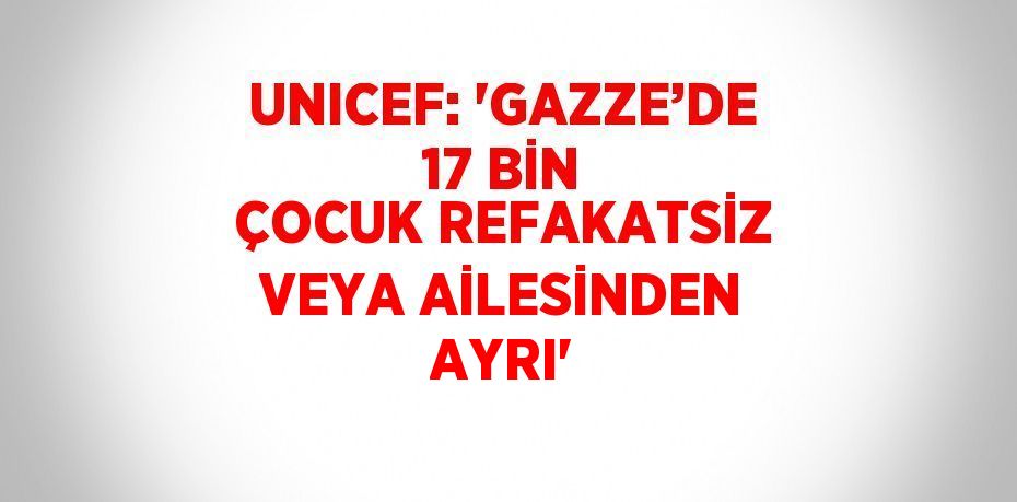 UNICEF: 'GAZZE’DE 17 BİN ÇOCUK REFAKATSİZ VEYA AİLESİNDEN AYRI'