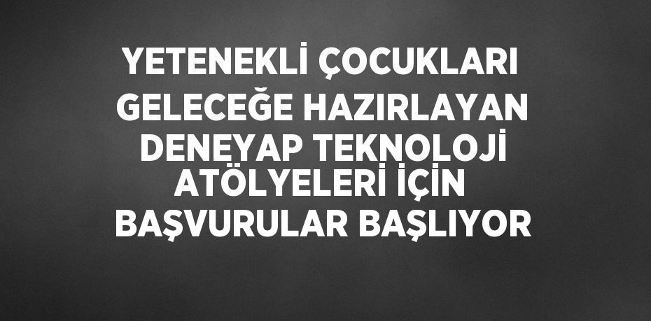 YETENEKLİ ÇOCUKLARI GELECEĞE HAZIRLAYAN DENEYAP TEKNOLOJİ ATÖLYELERİ İÇİN BAŞVURULAR BAŞLIYOR