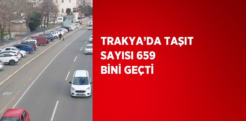 TRAKYA’DA TAŞIT SAYISI 659 BİNİ GEÇTİ