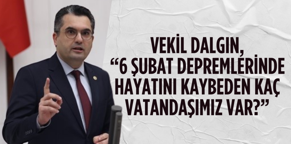 VEKİL DALGIN, “6 ŞUBAT DEPREMLERİNDE HAYATINI KAYBEDEN KAÇ VATANDAŞIMIZ VAR?”