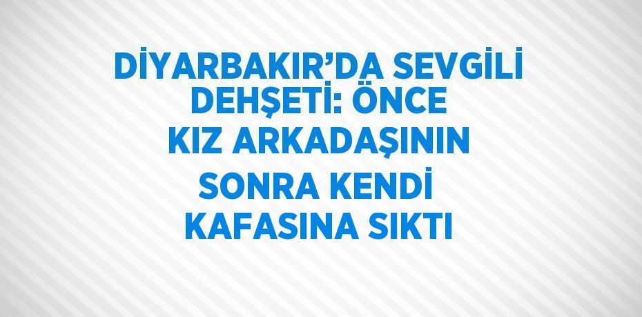 DİYARBAKIR’DA SEVGİLİ DEHŞETİ: ÖNCE KIZ ARKADAŞININ SONRA KENDİ KAFASINA SIKTI