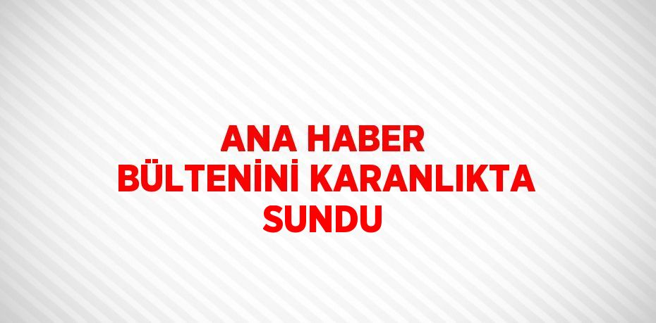 ANA HABER BÜLTENİNİ KARANLIKTA SUNDU