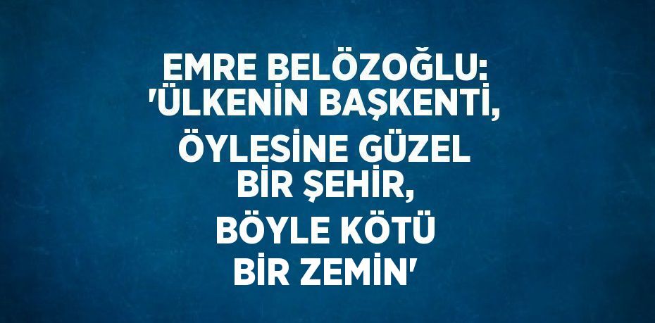 EMRE BELÖZOĞLU: 'ÜLKENİN BAŞKENTİ, ÖYLESİNE GÜZEL BİR ŞEHİR, BÖYLE KÖTÜ BİR ZEMİN'