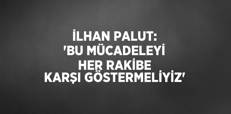 İLHAN PALUT: 'BU MÜCADELEYİ HER RAKİBE KARŞI GÖSTERMELİYİZ'