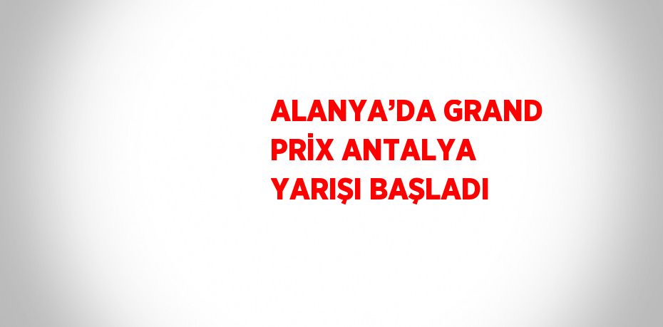 ALANYA’DA GRAND PRİX ANTALYA YARIŞI BAŞLADI