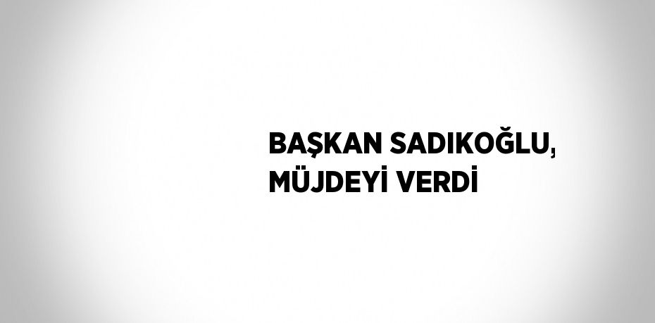 BAŞKAN SADIKOĞLU, MÜJDEYİ VERDİ