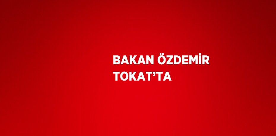 BAKAN ÖZDEMİR TOKAT’TA