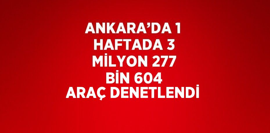 ANKARA’DA 1 HAFTADA 3 MİLYON 277 BİN 604 ARAÇ DENETLENDİ