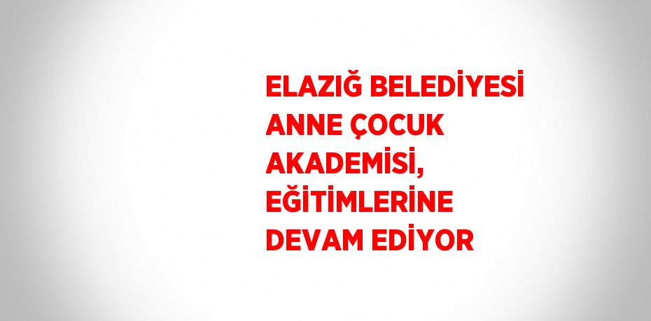 ELAZIĞ BELEDİYESİ ANNE ÇOCUK AKADEMİSİ, EĞİTİMLERİNE DEVAM EDİYOR